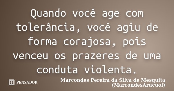 Quando você age com tolerância, você agiu de forma corajosa, pois venceu os prazeres de uma conduta violenta.... Frase de Marcondes Pereira da Silva de Mesquita (MarcondesArucuol).