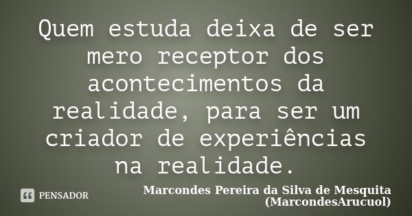 Quem estuda deixa de ser mero receptor dos acontecimentos da realidade, para ser um criador de experiências na realidade.... Frase de Marcondes Pereira da Silva de Mesquita (MarcondesArucuol).