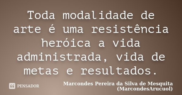 Toda modalidade de arte é uma resistência heróica a vida administrada, vida de metas e resultados.... Frase de Marcondes Pereira da Silva de Mesquita (MarcondesArucuol).