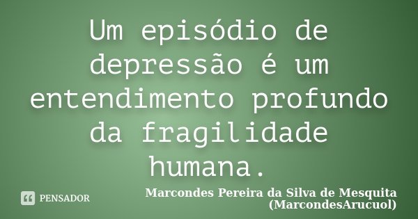 Um episódio de depressão é um entendimento profundo da fragilidade humana.... Frase de Marcondes Pereira da Silva de Mesquita (MarcondesArucuol).