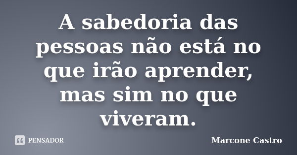 A sabedoria das pessoas não está no que irão aprender, mas sim no que viveram.... Frase de Marcone Castro.