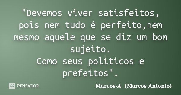 "Devemos viver satisfeitos, pois nem tudo é perfeito,nem mesmo aquele que se diz um bom sujeito. Como seus políticos e prefeitos".... Frase de Marcos-A. (Marcos Antonio).