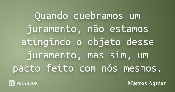 Quando quebramos um juramento, não estamos atingindo o objeto desse juramento, mas sim, um pacto feito com nós mesmos.... Frase de Marcos Aguiar.