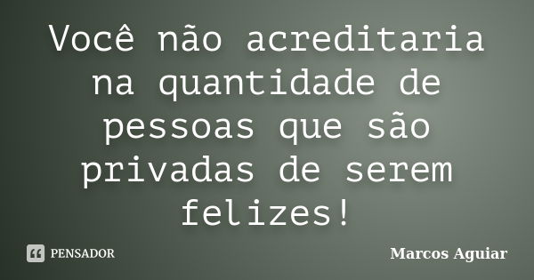 Você não acreditaria na quantidade de pessoas que são privadas de serem felizes!... Frase de Marcos Aguiar.