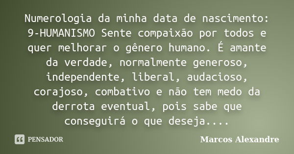 Numerologia da minha data de nascimento: 9-HUMANISMO Sente compaixão por todos e quer melhorar o gênero humano. É amante da verdade, normalmente generoso, indep... Frase de Marcos Alexandre.