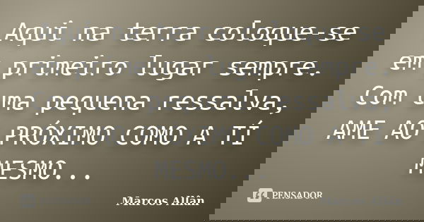 Aqui na terra coloque-se em primeiro lugar sempre. Com uma pequena ressalva, AME AO PRÓXIMO COMO A TÍ MESMO...... Frase de Marcos Allân.