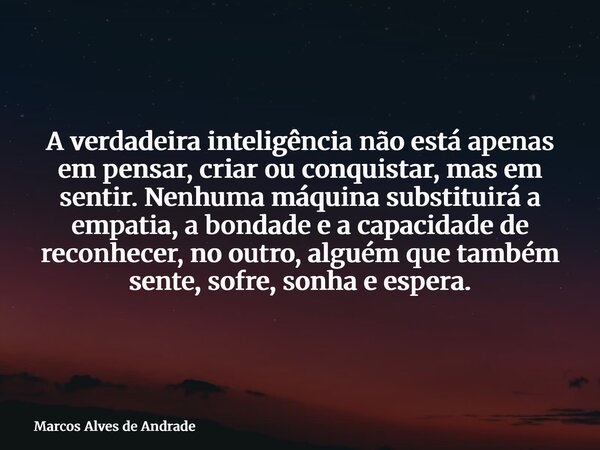 A verdadeira inteligência não está apenas em pensar, criar ou conquistar, mas em sentir. Nenhuma máquina substituirá a empatia, a bondade e a capacidade de reco... Frase de Marcos Alves de Andrade.