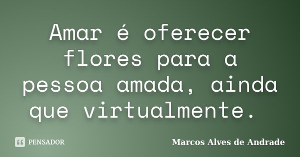 Amar é oferecer flores para a pessoa amada, ainda que virtualmente.... Frase de Marcos Alves de Andrade.