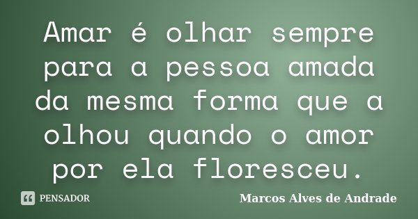 Amar é olhar sempre para a pessoa amada da mesma forma que a olhou quando o amor por ela floresceu.... Frase de Marcos Alves de Andrade.