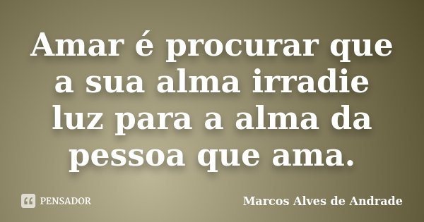 Amar é procurar que a sua alma irradie luz para a alma da pessoa que ama.... Frase de Marcos Alves de Andrade.