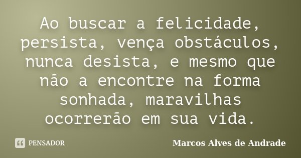Ao buscar a felicidade, persista, vença obstáculos, nunca desista, e mesmo que não a encontre na forma sonhada, maravilhas ocorrerão em sua vida.... Frase de Marcos Alves de Andrade.