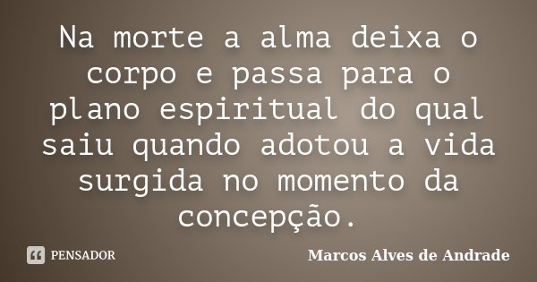 Na morte a alma deixa o corpo e passa para o plano espiritual do qual saiu quando adotou a vida surgida no momento da concepção.... Frase de Marcos Alves de Andrade.