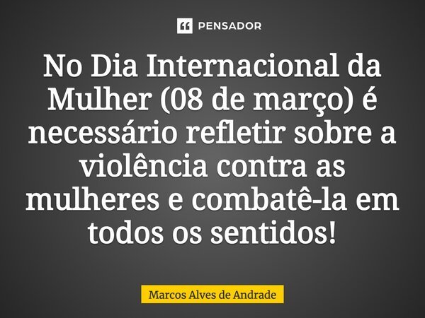 No Dia Internacional da Mulher (08 de março) é necessário refletir sobre a violência contra as mulheres e combatê-la em todos os sentidos!... Frase de Marcos Alves de Andrade.