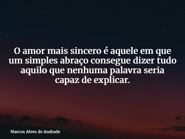 O amor mais sincero é aquele em que um simples abraço consegue dizer tudo aquilo que nenhuma palavra seria capaz de explicar.... Frase de Marcos Alves de Andrade.
