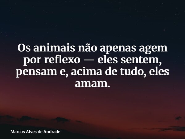 Os animais não apenas agem por reflexo — eles sentem, pensam e, acima de tudo, eles amam.... Frase de Marcos Alves de Andrade.