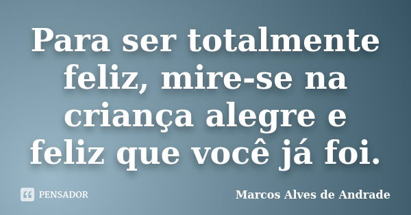 Para ser totalmente feliz, mire-se na criança alegre e feliz que você já foi.... Frase de Marcos Alves de Andrade.