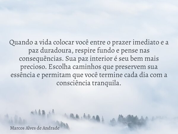 Quando a vida colocar você entre o prazer imediato e a paz duradoura, respire fundo e pense nas consequências. Sua paz interior é seu bem mais precioso. Escolha... Frase de Marcos Alves de Andrade.