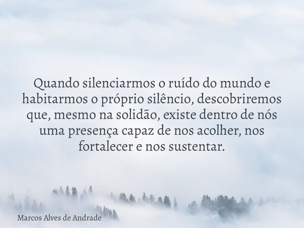 Quando silenciarmos o ruído do mundo e habitarmos o próprio silêncio, descobriremos que, mesmo na solidão, existe dentro de nós uma presença capaz de nos acolhe... Frase de Marcos Alves de Andrade.