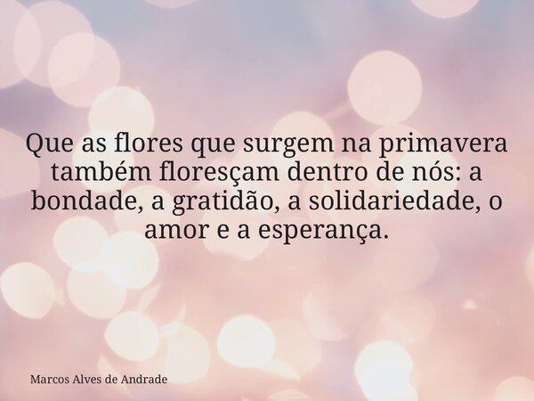 Que as flores que surgem na primavera também floresçam dentro de nós: a bondade, a gratidão, a solidariedade, o amor e a esperança.... Frase de Marcos Alves de Andrade.