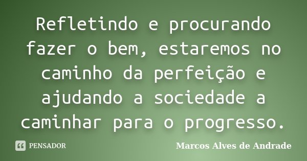 Refletindo e procurando fazer o bem, estaremos no caminho da perfeição e ajudando a sociedade a caminhar para o progresso.... Frase de Marcos Alves de Andrade.