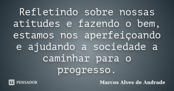 Refletindo sobre nossas atitudes e fazendo o bem, estamos nos aperfeiçoando e ajudando a sociedade a caminhar para o progresso.... Frase de Marcos Alves de Andrade.