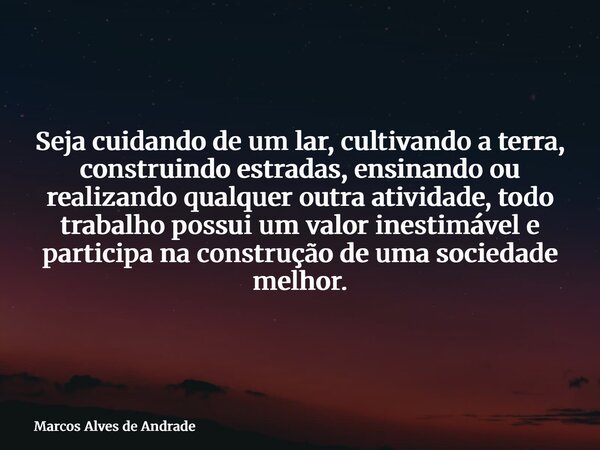 Seja cuidando de um lar, cultivando a terra, construindo estradas, ensinando ou realizando qualquer outra atividade, todo trabalho possui um valor inestimável e... Frase de Marcos Alves de Andrade.