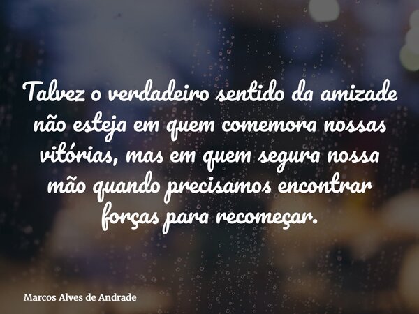 Talvez o verdadeiro sentido da amizade não esteja em quem comemora nossas vitórias, mas em quem segura nossa mão quando precisamos encontrar forças para recomeç... Frase de Marcos Alves de Andrade.