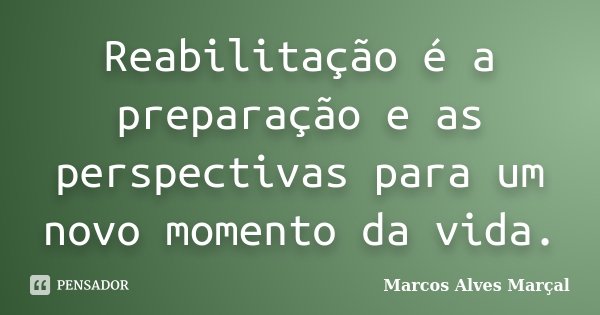 Reabilitação é a preparação e as perspectivas para um novo momento da vida.... Frase de Marcos Alves Marçal.