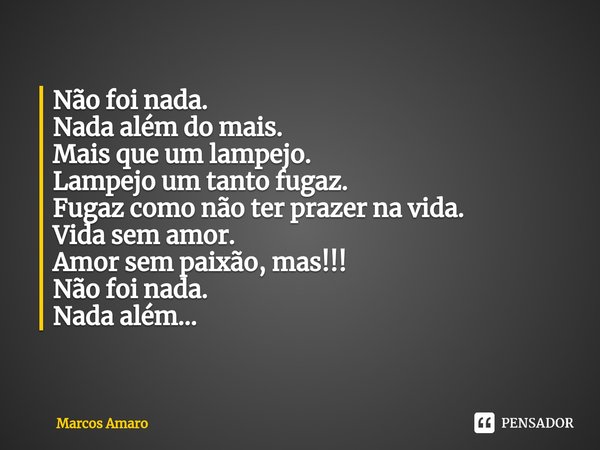 ⁠Não foi nada.
Nada além do mais.
Mais que um lampejo.
Lampejo um tanto fugaz.
Fugaz como não ter prazer na vida.
Vida sem amor.
Amor sem paixão, mas!!!
Não foi... Frase de Marcos Amaro.