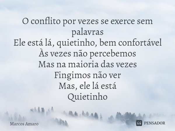 ⁠O conflito por vezes se exerce sem palavras
Ele está lá, quietinho, bem confortável
Às vezes não percebemos
Mas na maioria das vezes
Fingimos não ver
Mas, ele ... Frase de Marcos Amaro.