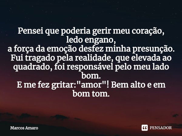 ⁠Pensei que poderia gerir meu coração,
ledo engano,
a força da emoção desfez minha presunção.
Fui tragado pela realidade, que elevada ao quadrado, foi responsáv... Frase de Marcos Amaro.