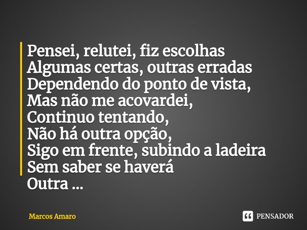 ⁠Pensei, relutei, fiz escolhas
Algumas certas, outras erradas
Dependendo do ponto de vista,
Mas não me acovardei,
Continuo tentando,
Não há outra opção,
Sigo em... Frase de Marcos Amaro.