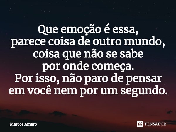 ⁠Que emoção é essa,
parece coisa de outro mundo,
coisa que não se sabe
por onde começa.
Por isso, não paro de pensar
em você nem por um segundo.... Frase de Marcos Amaro.