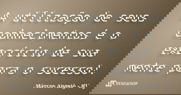 A utilização de seus conhecimentos é o exercício de sua mente para o sucesso!... Frase de Marcos Angelo - RJ.