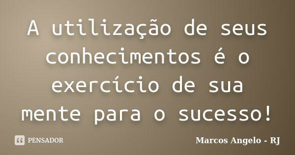 A utilização de seus conhecimentos é o exercício de sua mente para o sucesso!... Frase de Marcos Angelo - RJ.