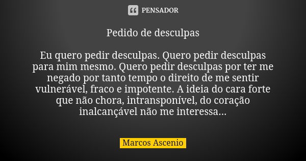 Pedido de desculpas Eu quero pedir desculpas. Quero pedir desculpas para mim mesmo. Quero pedir desculpas por ter me negado por tanto tempo o direito de me sent... Frase de Marcos Ascenio.