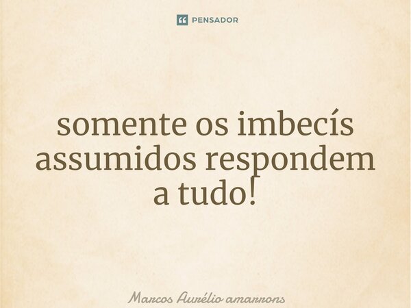 ⁠somente os imbecís assumidos respondem a tudo!... Frase de Marcos Aurélio a Martins.