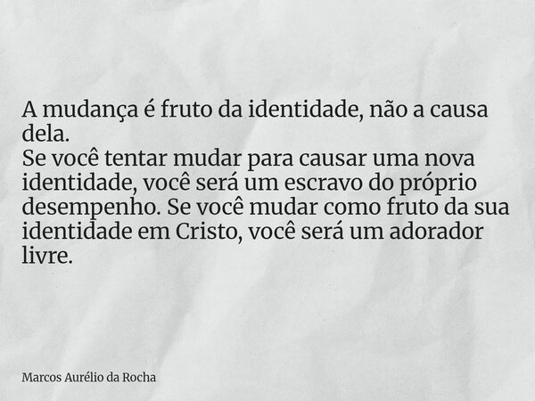 A mudança é fruto da identidade, não a causa dela. Se você tentar mudar para causar uma nova identidade, você será um escravo do próprio desempenho. Se você mud... Frase de Marcos Aurélio da Rocha.