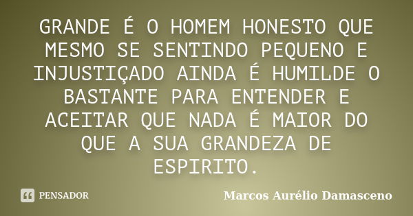 GRANDE É O HOMEM HONESTO QUE MESMO SE SENTINDO PEQUENO E INJUSTIÇADO AINDA É HUMILDE O BASTANTE PARA ENTENDER E ACEITAR QUE NADA É MAIOR DO QUE A SUA GRANDEZA D... Frase de Marcos Aurélio Damasceno.