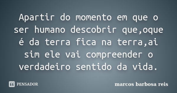 Apartir do momento em que o ser humano descobrir que,oque é da terra fica na terra,ai sim ele vai compreender o verdadeiro sentido da vida.... Frase de Marcos barbosa reis.