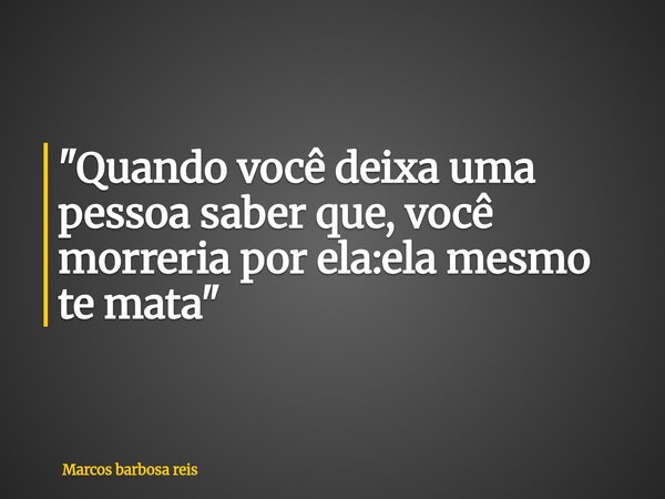 "Quando você deixa uma pessoa saber que, você morreria por ela:ela mesmo te mata"... Frase de Marcos barbosa reis.