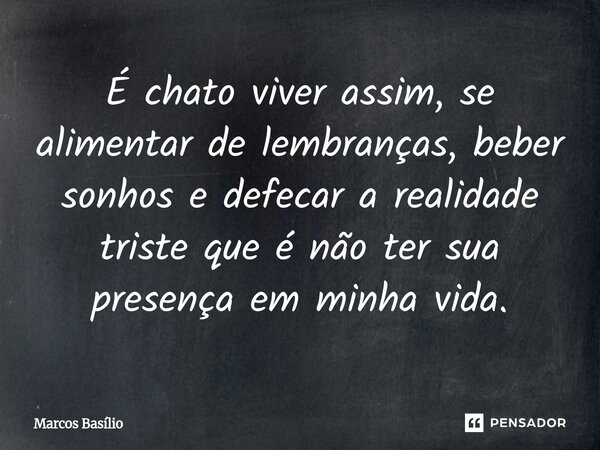 É chato viver assim, se alimentar de lembranças, beber sonhos e defecar a realidade triste que é não ter sua presença em minha vida.... Frase de Marcos Basílio.
