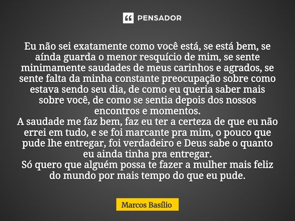 Eu não sei exatamente como você está, se está bem, se aínda guarda o menor resquício de mim, se sente minimamente saudades de meus carinhos e agrados, se sente ... Frase de Marcos Basílio.