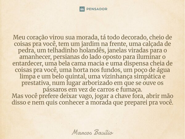 Meu coração virou sua morada, tá todo decorado, cheio de coisas pra você, tem um jardim na frente, uma calçada de pedra, um telhadinho holandês, janelas viradas... Frase de Marcos Basílio.
