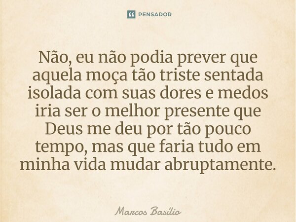 Não, eu não podia prever que aquela moça tão triste sentada isolada com suas dores e medos iria ser o melhor presente que Deus me deu por tão pouco tempo, mas q... Frase de Marcos Basílio.