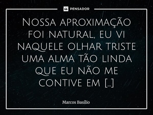 Nossa aproximação foi natural, eu vi naquele olhar triste uma alma tão linda que eu não me contive em investigar os motivos daqueles olhos marejados, trocamos c... Frase de Marcos Basílio.
