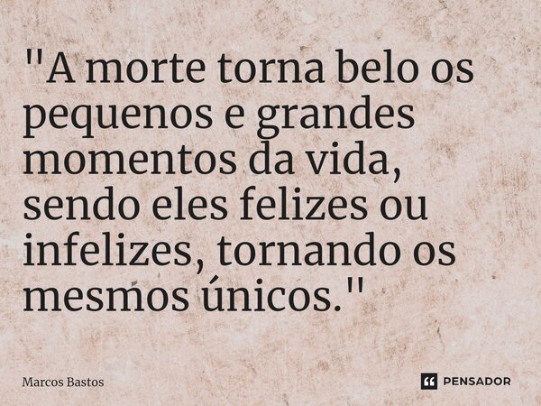 "⁠A morte torna belo os pequenos e grandes momentos da vida, sendo eles felizes ou infelizes, tornando os mesmos únicos."... Frase de Marcos Bastos.