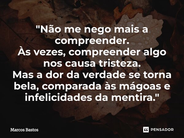 "Não me nego mais a compreender. Às vezes, compreender algo nos causa tristeza. Mas a dor da verdade se torna bela, comparada às mágoas e infelicidades da ... Frase de Marcos Bastos.
