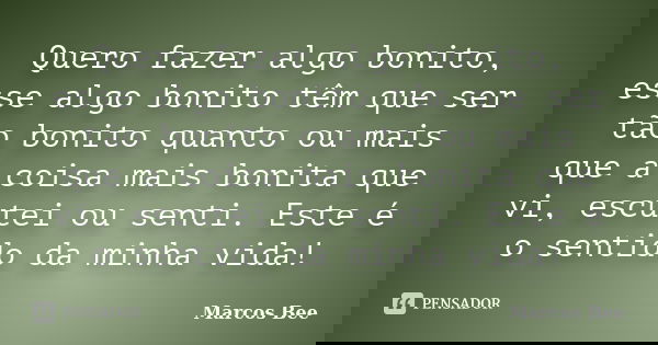 Quero fazer algo bonito, esse algo bonito têm que ser tão bonito quanto ou mais que a coisa mais bonita que vi, escutei ou senti. Este é o sentido da minha vida... Frase de Marcos Bee.