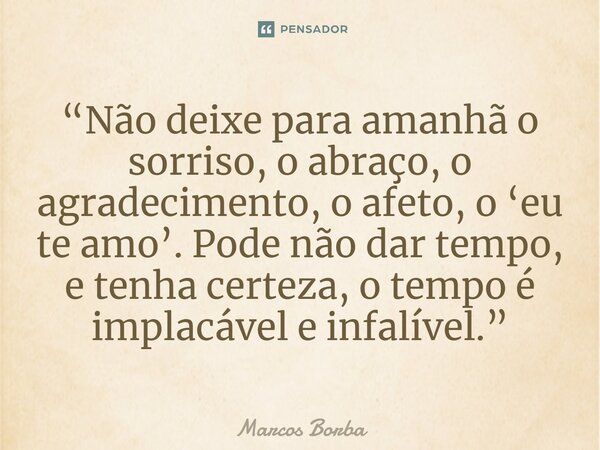 ⁠“Não deixe para amanhã o sorriso, o abraço, o agradecimento, o afeto, o ‘eu te amo’. Pode não dar tempo, e tenha certeza, o tempo é implacável e infalível.”... Frase de Marcos Borba.